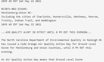 Text from image: Air Quality Alert Message Relayed by National Weather Service Greenville-Spartanburg SC 1035 AM EDT Sat May 22 2021 NCZ071-082-231445- Mecklenburg-Union NC- Including the cities of Charlotte, Huntersville, Matthews, Monroe, Trinity, Indian Trail, and Weddington 1035 AM EDT Sat May 22 2021 ...AIR QUALITY ALERT IN EFFECT UNTIL 8 PM EDT THIS EVENING... The North Carolina Department of Environmental Quality in Raleigh NC has issued a Code Orange Air Quality Action Day for Ground Level Ozone for Mecklenburg and Union Counties, until 8 PM EDT this evening. An Air Quality Action Day means that Ground Level Ozone concentrations within the region may approach or exceed unhealthy standards. For additional information, please visit the North Carolina Division of Air Quality Web site at https://xapps.ncdenr.org/aq/ForecastCenterEnvista.