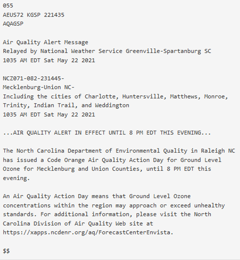 Text from image: Air Quality Alert Message Relayed by National Weather Service Greenville-Spartanburg SC 1035 AM EDT Sat May 22 2021 NCZ071-082-231445- Mecklenburg-Union NC- Including the cities of Charlotte, Huntersville, Matthews, Monroe, Trinity, Indian Trail, and Weddington 1035 AM EDT Sat May 22 2021 ...AIR QUALITY ALERT IN EFFECT UNTIL 8 PM EDT THIS EVENING... The North Carolina Department of Environmental Quality in Raleigh NC has issued a Code Orange Air Quality Action Day for Ground Level Ozone for Mecklenburg and Union Counties, until 8 PM EDT this evening. An Air Quality Action Day means that Ground Level Ozone concentrations within the region may approach or exceed unhealthy standards. For additional information, please visit the North Carolina Division of Air Quality Web site at https://xapps.ncdenr.org/aq/ForecastCenterEnvista.